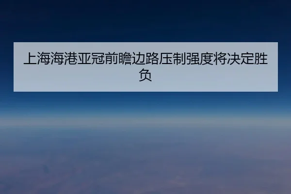 上海海港亚冠前瞻边路压制强度将决定胜负